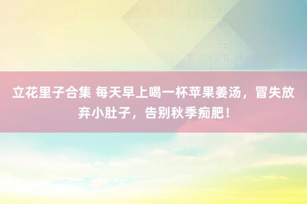立花里子合集 每天早上喝一杯苹果姜汤，冒失放弃小肚子，告别秋季痴肥！
