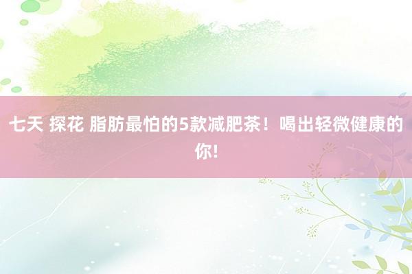 七天 探花 脂肪最怕的5款减肥茶！喝出轻微健康的你!