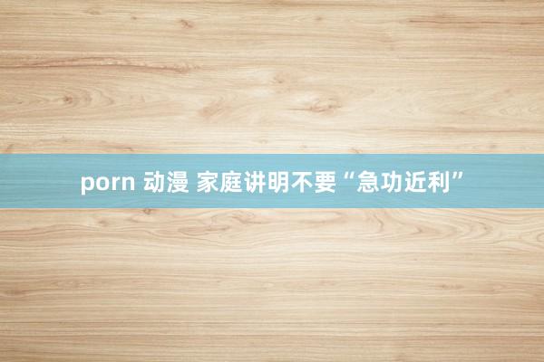 porn 动漫 家庭讲明不要“急功近利”
