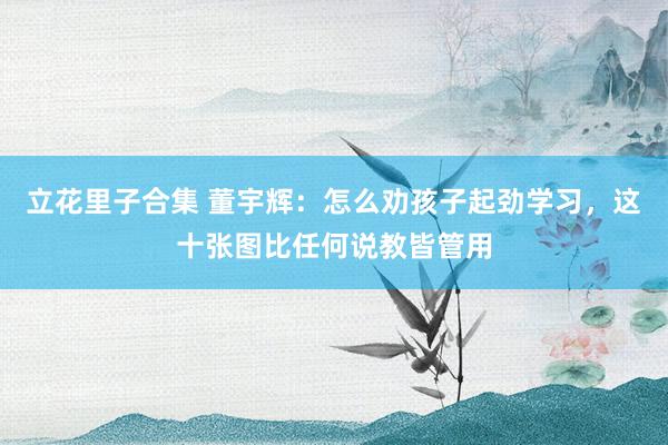 立花里子合集 董宇辉：怎么劝孩子起劲学习，这十张图比任何说教皆管用