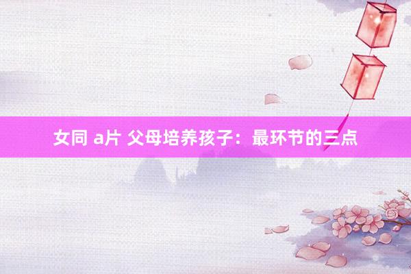 女同 a片 父母培养孩子：最环节的三点