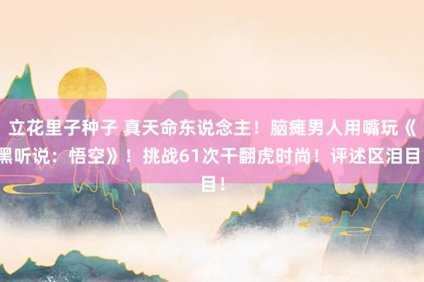 立花里子种子 真天命东说念主！脑瘫男人用嘴玩《黑听说：悟空》！挑战61次干翻虎时尚！评述区泪目！