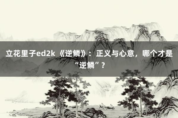 立花里子ed2k 《逆鳞》：正义与心意，哪个才是“逆鳞”？