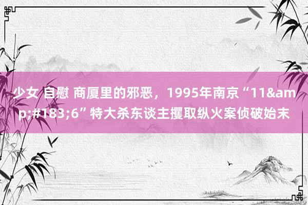 少女 自慰 商厦里的邪恶，1995年南京“11&#183;6”特大杀东谈主攫取纵火案侦破始末