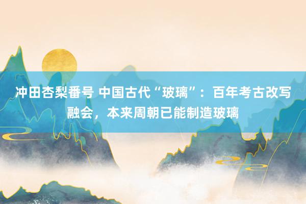 冲田杏梨番号 中国古代“玻璃”：百年考古改写融会，本来周朝已能制造玻璃