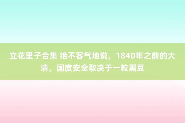 立花里子合集 绝不客气地说，1840年之前的大清，国度安全取决于一粒黑豆