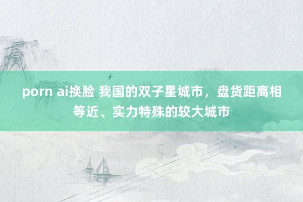 porn ai换脸 我国的双子星城市，盘货距离相等近、实力特殊的较大城市