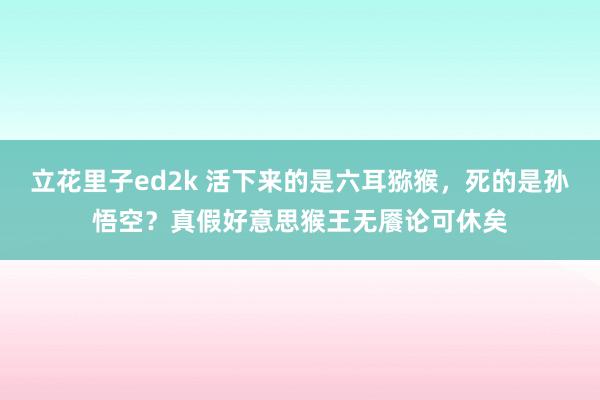 立花里子ed2k 活下来的是六耳猕猴，死的是孙悟空？真假好意思猴王无餍论可休矣