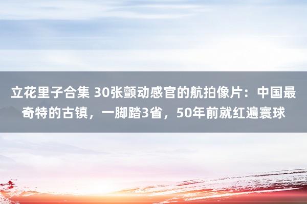 立花里子合集 30张颤动感官的航拍像片：中国最奇特的古镇，一脚踏3省，50年前就红遍寰球