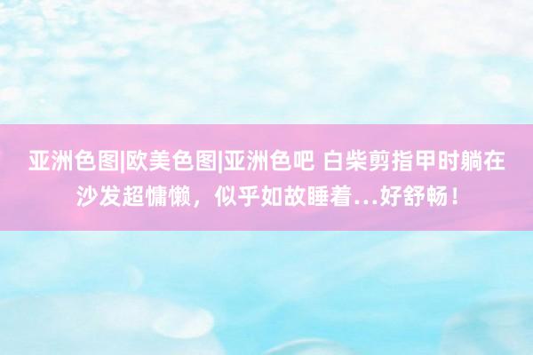 亚洲色图|欧美色图|亚洲色吧 白柴剪指甲时躺在沙发超慵懒，似乎如故睡着…好舒畅！
