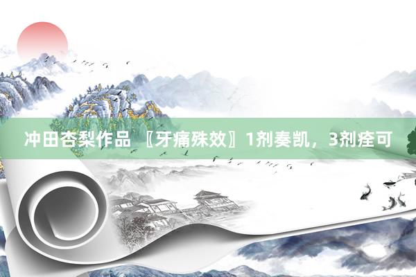 冲田杏梨作品 〖牙痛殊效〗1剂奏凯，3剂痊可