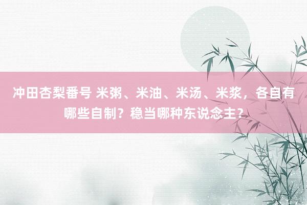 冲田杏梨番号 米粥、米油、米汤、米浆，各自有哪些自制？稳当哪种东说念主？