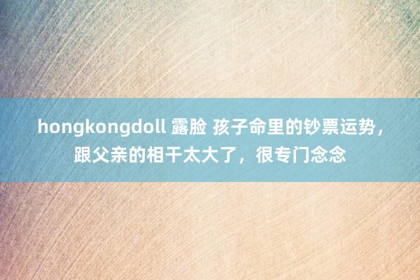 hongkongdoll 露脸 孩子命里的钞票运势，跟父亲的相干太大了，很专门念念