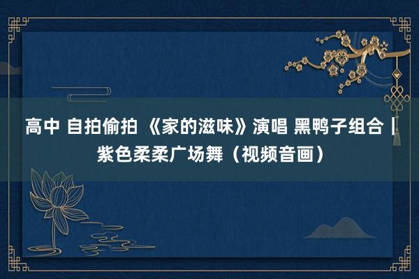 高中 自拍偷拍 《家的滋味》演唱 黑鸭子组合｜紫色柔柔广场舞（视频音画）