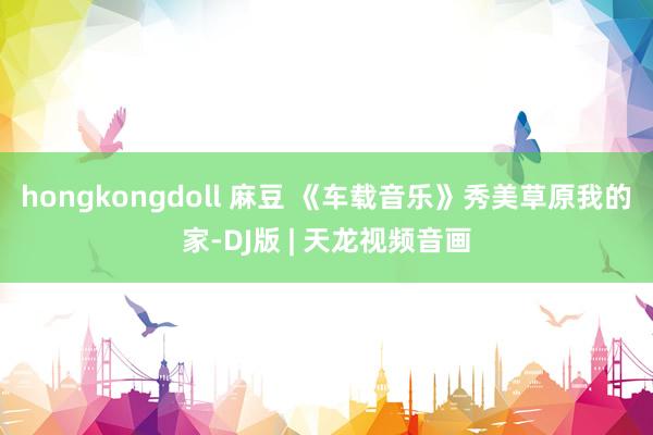 hongkongdoll 麻豆 《车载音乐》秀美草原我的家-DJ版 | 天龙视频音画