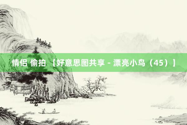 情侣 偷拍 【好意思图共享 - 漂亮小鸟（45）】