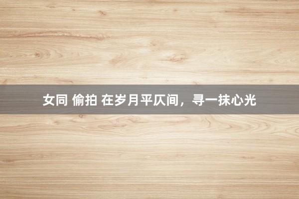 女同 偷拍 在岁月平仄间，寻一抹心光