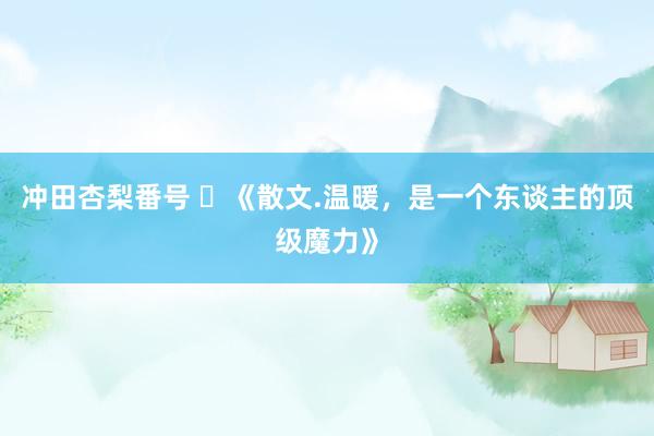 冲田杏梨番号 ​《散文.温暖，是一个东谈主的顶级魔力》
