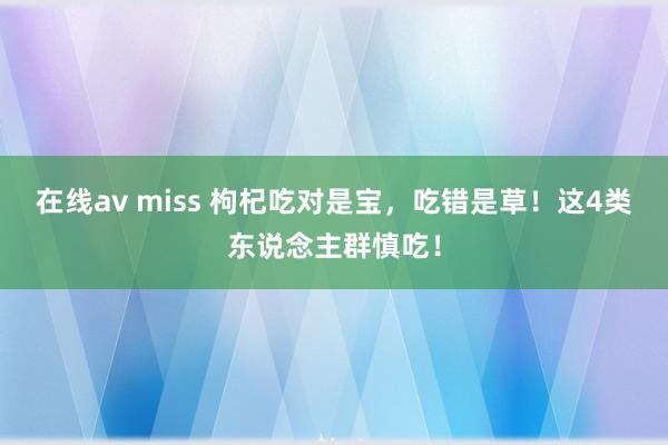 在线av miss 枸杞吃对是宝，吃错是草！这4类东说念主群慎吃！
