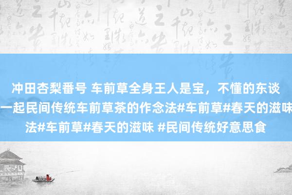 冲田杏梨番号 车前草全身王人是宝，不懂的东谈主当成草，今天共享一起民间传统车前草茶的作念法#车前草#春天的滋味 #民间传统好意思食