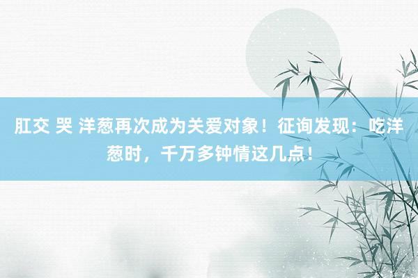 肛交 哭 洋葱再次成为关爱对象！征询发现：吃洋葱时，千万多钟情这几点！