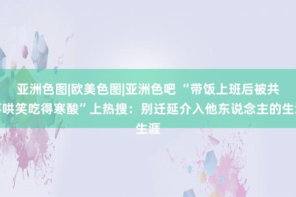 亚洲色图|欧美色图|亚洲色吧 “带饭上班后被共事哄笑吃得寒酸”上热搜：别迁延介入他东说念主的生涯