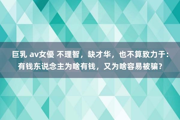 巨乳 av女優 不理智，缺才华，也不算致力于：有钱东说念主为啥有钱，又为啥容易被骗？