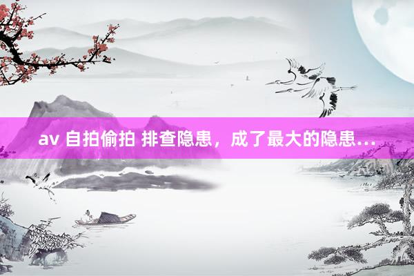 av 自拍偷拍 排查隐患，成了最大的隐患…