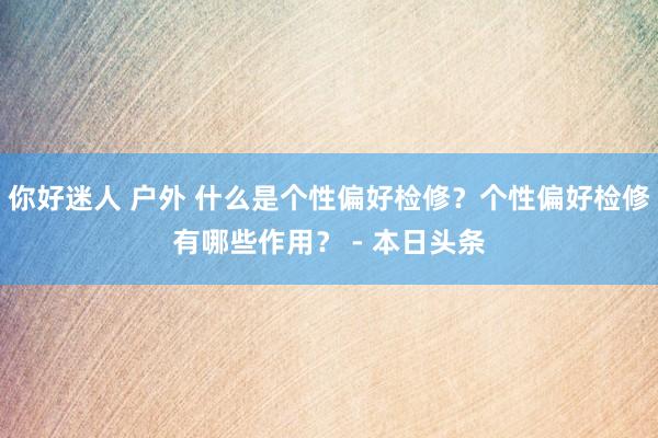 你好迷人 户外 什么是个性偏好检修？个性偏好检修有哪些作用？ - 本日头条