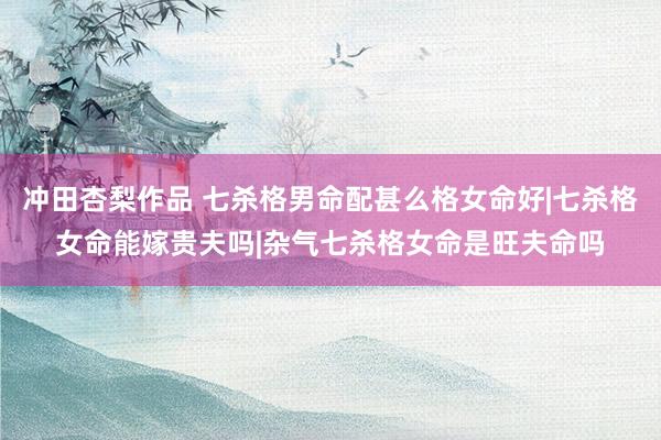 冲田杏梨作品 七杀格男命配甚么格女命好|七杀格女命能嫁贵夫吗|杂气七杀格女命是旺夫命吗