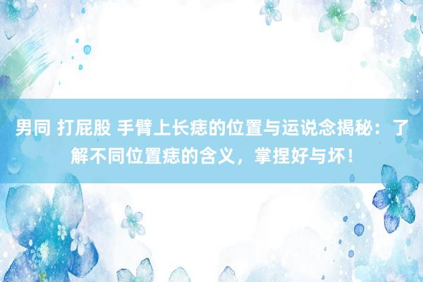 男同 打屁股 手臂上长痣的位置与运说念揭秘：了解不同位置痣的含义，掌捏好与坏！