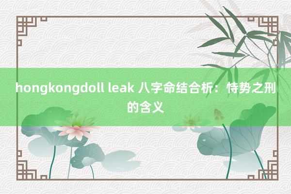 hongkongdoll leak 八字命结合析：恃势之刑的含义